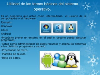 Utilidad de las tareas básicas del sistema
operativo.
Es un programa que actúa como intermediario
computadora y el hardware.

el usuario de la

Ejemplo:

Windows
Linux
Android
-Propósito prever un entorno en el cual el usuario pueda ejecutar
programas.

-Actúa como administrador de estos recursos y asigna los sistemas
a los distintos programas y usuario.
-Procesador de texto.
-Plantilla de calculo.
-Base de datos.

 