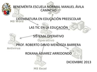 BENEMÉRITA ESCUELA NORMAL MANUEL ÁVILA
CAMACHO
LICENCIATURA EN EDUCACIÓN PREESCOLAR
LAS TIC EN LA EDUCACIÓN
SISTEMA OPERATIVO
PROF. ROBERTO DAVID MENDOZA BARRERA
ROXANA ÁLVAREZ ARREDONDO
DICIEMBRE 2013

 