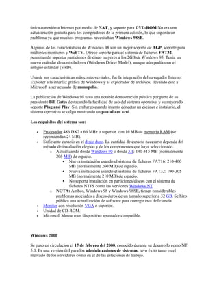 única conexión a Internet por medio de NAT, y soporte para DVD-ROM.No era una
actualización gratuita para los compradores de la primera edición, lo que suponía un
problema ya que muchos programas necesitaban Windows 98SE.
Algunas de las características de Windows 98 son un mejor soporte de AGP, soporte para
múltiples monitores y WebTV. Ofrece soporte para el sistema de ficheros FAT32,
permitiendo soportar particiones de disco mayores a los 2GB de Windows 95. Tenía un
nuevo estándar de controladores (Windows Driver Model), aunque aún podía usar el
antiguo estándar (VxD).
Una de sus características más controversiales, fue la integración del navegador Internet
Explorer a la interfaz gráfica de Windows y al explorador de archivos, llevando esto a
Microsoft a ser acusado de monopolio.
La publicación de Windows 98 tuvo una notable demostración pública por parte de su
presidente Bill Gates destacando la facilidad de uso del sistema operativo y su mejorado
soporte Plug and Play. Sin embargo cuando intento conectar un escáner e instalarlo, el
sistema operativo se colgó mostrando un pantallazo azul.
Los requisitos del sistema son:







Procesador 486 DX2 a 66 MHz o superior con 16 MB de memoria RAM (se
recomiendan 24 MB).
Suficiente espacio en el disco duro. La cantidad de espacio necesario depende del
método de instalación elegido y de los componentes que haya seleccionado.
o Actualizando desde Windows 95 o desde 3.1: 140-315 MB (normalmente
205 MB) de espacio.
 Nueva instalación usando el sistema de ficheros FAT16: 210-400
MB (normalmente 260 MB) de espacio.
 Nueva instalación usando el sistema de ficheros FAT32: 190-305
MB (normalmente 210 MB) de espacio.
 No soporta instalación en particiones/discos con el sistema de
ficheros NTFS como las versiones Windows NT
o NOTA: Ambos, Windows 98 y Windows 98SE, tienen considerables
problemas asociados a discos duros de un tamaño superior a 32 GB. Se hizo
pública una actualización de software para corregir esta deficiencia.
Monitor con resolución VGA o superior.
Unidad de CD-ROM.
Microsoft Mouse o un dispositivo apuntador compatible.

Windows 2000
Se puso en circulación el 17 de febrero del 2000, conocido durante su desarrollo como NT
5.0. Es una versión útil para los administradores de sistemas, tuvo éxito tanto en el
mercado de los servidores como en el de las estaciones de trabajo.

 