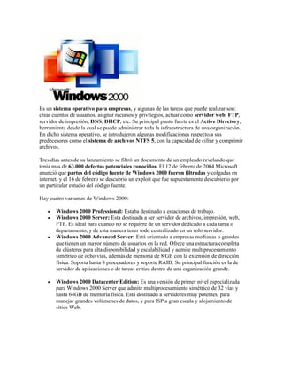 Es un sistema operativo para empresas, y algunas de las tareas que puede realizar son:
crear cuentas de usuarios, asignar recursos y privilegios, actuar como servidor web, FTP,
servidor de impresión, DNS, DHCP, etc. Su principal punto fuerte es el Active Directory,
herramienta desde la cual se puede administrar toda la infraestructura de una organización.
En dicho sistema operativo, se introdujeron algunas modificaciones respecto a sus
predecesores como el sistema de archivos NTFS 5, con la capacidad de cifrar y comprimir
archivos.
Tres días antes de su lanzamiento se filtró un documento de un empleado revelando que
tenía más de 63.000 defectos potenciales conocidos. El 12 de febrero de 2004 Microsoft
anunció que partes del código fuente de Windows 2000 fueron filtradas y colgadas en
internet, y el 16 de febrero se descubrió un exploit que fue supuestamente descubierto por
un particular estudio del código fuente.
Hay cuatro variantes de Windows 2000:







Windows 2000 Professional: Estaba destinado a estaciones de trabajo.
Windows 2000 Server: Esta destinada a ser servidor de archivos, impresión, web,
FTP. Es ideal para cuando no se requiere de un servidor dedicado a cada tarea o
departamento, y de esta manera tener todo centralizado en un solo servidor.
Windows 2000 Advanced Server: Está orientado a empresas medianas o grandes
que tienen un mayor número de usuarios en la red. Ofrece una estructura completa
de clústeres para alta disponibilidad y escalabilidad y admite multiprocesamiento
simétrico de ocho vías, además de memoria de 8 GB con la extensión de dirección
física. Soporta hasta 8 procesadores y soporte RAID. Su principal función es la de
servidor de aplicaciones o de tareas crítica dentro de una organización grande.
Windows 2000 Datacenter Edition: Es una versión de primer nivel especializada
para Windows 2000 Server que admite multiprocesamiento simétrico de 32 vías y
hasta 64GB de memoria física. Está destinado a servidores muy potentes, para
manejar grandes volúmenes de datos, y para ISP a gran escala y alojamiento de
sitios Web.

 