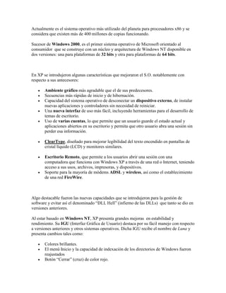 Actualmente es el sistema operativo más utilizado del planeta para procesadores x86 y se
considera que existen más de 400 millones de copias funcionando.
Sucesor de Windows 2000, es el primer sistema operativo de Microsoft orientado al
consumidor que se construye con un núcleo y arquitectura de Windows NT disponible en
dos versiones: una para plataformas de 32 bits y otra para plataformas de 64 bits.

En XP se introdujeron algunas características que mejoraron el S.O. notablemente con
respecto a sus antecesores:






Ambiente gráfico más agradable que el de sus predecesores.
Secuencias más rápidas de inicio y de hibernación.
Capacidad del sistema operativo de desconectar un dispositivo externo, de instalar
nuevas aplicaciones y controladores sin necesidad de reiniciar.
Una nueva interfaz de uso más fácil, incluyendo herramientas para el desarrollo de
temas de escritorio.
Uso de varias cuentas, lo que permite que un usuario guarde el estado actual y
aplicaciones abiertos en su escritorio y permita que otro usuario abra una sesión sin
perder esa información.



ClearType, diseñado para mejorar legibilidad del texto encendido en pantallas de
cristal líquido (LCD) y monitores similares.



Escritorio Remoto, que permite a los usuarios abrir una sesión con una
computadora que funciona con Windows XP a través de una red o Internet, teniendo
acceso a sus usos, archivos, impresoras, y dispositivos.
Soporte para la mayoría de módems ADSL y wireless, así como el establecimiento
de una red FireWire.



Algo destacable fueron las nuevas capacidades que se introdujeron para la gestión de
software y evitar así el denominado “DLL Hell” (infierno de las DLLs) que tanto se dio en
versiones anteriores.
Al estar basado en Windows NT, XP presenta grandes mejoras en estabilidad y
rendimiento. Su IGU (Interfaz Gráfica de Usuario) destaca por su fácil manejo con respecto
a versiones anteriores y otros sistemas operativos. Dicha IGU recibe el nombre de Luna y
presenta cambios tales como:




Colores brillantes.
El menú Inicio y la capacidad de indexación de los directorios de Windows fueron
reajustados
Botón “Cerrar” (cruz) de color rojo.

 