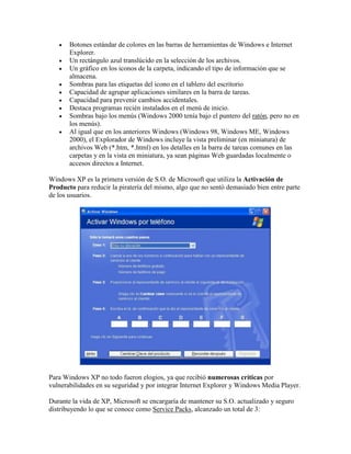 









Botones estándar de colores en las barras de herramientas de Windows e Internet
Explorer.
Un rectángulo azul translúcido en la selección de los archivos.
Un gráfico en los iconos de la carpeta, indicando el tipo de información que se
almacena.
Sombras para las etiquetas del icono en el tablero del escritorio
Capacidad de agrupar aplicaciones similares en la barra de tareas.
Capacidad para prevenir cambios accidentales.
Destaca programas recién instalados en el menú de inicio.
Sombras bajo los menús (Windows 2000 tenía bajo el puntero del ratón, pero no en
los menús).
Al igual que en los anteriores Windows (Windows 98, Windows ME, Windows
2000), el Explorador de Windows incluye la vista preliminar (en miniatura) de
archivos Web (*.htm, *.html) en los detalles en la barra de tareas comunes en las
carpetas y en la vista en miniatura, ya sean páginas Web guardadas localmente o
accesos directos a Internet.

Windows XP es la primera versión de S.O. de Microsoft que utiliza la Activación de
Producto para reducir la piratería del mismo, algo que no sentó demasiado bien entre parte
de los usuarios.

Para Windows XP no todo fueron elogios, ya que recibió numerosas críticas por
vulnerabilidades en su seguridad y por integrar Internet Explorer y Windows Media Player.
Durante la vida de XP, Microsoft se encargaría de mantener su S.O. actualizado y seguro
distribuyendo lo que se conoce como Service Packs, alcanzado un total de 3:

 