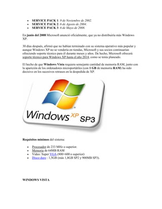 



SERVICE PACK 1: 9 de Noviembre de 2002.
SERVICE PACK 2: 6 de Agosto de 2004.
SERVICE PACK 3: 6 de Mayo de 2008.

En junio del 2008 Microsoft anunció oficialmente, que ya no distribuiría más Windows
XP.
30 días después, afirmó que no habían terminado con su sistema operativo más popular y
aunque Windows XP no se vendería en tiendas, Microsoft y sus socios continuarían
ofreciendo soporte técnico para él durante meses y años. De hecho, Microsoft ofrecerá
soporte técnico para Windows XP hasta el año 2014, como se tenía planeado.
El hecho de que Windows Vista requiera semejante cantidad de memoria RAM, junto con
la aparición de los ordenadores microportátiles (con 1 GB de memoria RAM) ha sido
decisivo en los sucesivos retrasos en la despedida de XP.

Requisitos mínimos del sistema:





Procesador de 233 MHz o superior.
Memoria de 64MB RAM
Video: Super VGA (800×600 o superior)
Disco duro : 1,5GB (más 1,8GB SP2 y 900MB SP3).

WINDOWS VISTA

 