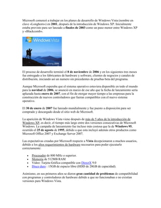 Microsoft comenzó a trabajar en los planes de desarrollo de Windows Vista (nombre en
clave «Longhorn») en 2001, después de la introducción de Windows XP. Inicialmente
estaba previsto para ser lanzado a finales de 2003 como un paso menor entre Windows XP
y «Blackcomb».

El proceso de desarrollo terminó el 8 de noviembre de 2006 y en los siguientes tres meses
fue entregado a los fabricantes de hardware y software, clientes de negocios y canales de
distribución, iniciando así un numero sin precedentes de pruebas beta del programa.
Aunque Microsoft esperaba que el sistema operativo estuviera disponible en todo el mundo
para la navidad de 2006, se anunció en marzo de ese año que la fecha de lanzamiento sería
aplazada hasta enero de 2007, con el fin de otorgar mayor tiempo a las empresas para la
construcción de nuevos controladores que fueran compatibles con el nuevo sistema
operativo.
El 30 de enero de 2007 fue lanzado mundialmente y fue puesto a disposición para ser
comprado y descargado desde el sitio web de Microsoft.
La aparición de Windows Vista viene después de más de 5 años de la introducción de
Windows XP, es decir, el tiempo más largo entre dos versiones consecutivas de Microsoft
Windows. La campaña de lanzamiento fue incluso más costosa que la de Windows 95,
ocurrido el 25 de agosto de 1995, debido a que esta incluyó además otros productos como
Microsoft Office 2007 y Exchange Server 2007.
Las expectativas creadas por Microsoft respecto a Vista decepcionaron a muchos usuarios,
debido a los altos requerimientos de hardware necesarios para poder ejecutarlo
correctamente:





Procesador de 800 MHz o superior.
Memoria de 512MB RAM
Video: Tarjeta Gráfica compatible con DirectX 9.0
Disco duro : 15GB de espacio libre (HDD de 20GB de capacidad).

Asimismo, en sus primeros años se dieron gran cantidad de problemas de compatibilidad
con programas y controladores de hardware debido a que no funcionaban o no existían
versiones para Windows Vista.

 