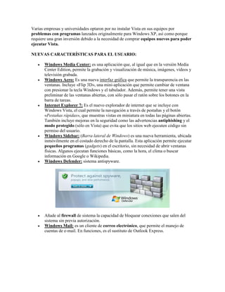 Varias empresas y universidades optaron por no instalar Vista en sus equipos por
problemas con programas lanzados originalmente para Windows XP, así como porque
requiere una gran inversión debido a la necesidad de comprar equipos nuevos para poder
ejecutar Vista.
NUEVAS CARACTERÍSTICAS PARA EL USUARIO:













Windows Media Center: es una aplicación que, al igual que en la versión Media
Center Edition, permite la grabación y visualización de música, imágenes, vídeos y
televisión grabada.
Windows Aero: Es una nueva interfaz gráfica que permite la transparencia en las
ventanas. Incluye «Flip 3D», una mini-aplicación que permite cambiar de ventana
con presionar la tecla Windows y el tabulador. Además, permite tener una vista
preliminar de las ventanas abiertas, con sólo pasar el ratón sobre los botones en la
barra de tareas.
Internet Explorer 7: Es el nuevo explorador de internet que se incluye con
Windows Vista, el cual permite la navegación a través de pestañas y el botón
«Pestañas rápidas», que muestras vistas en miniatura en todas las páginas abiertas.
También incluye mejoras en la seguridad como las advertencias antiphishing y el
modo protegido (sólo en Vista) que evita que los sitios web ejecuten código sin
permiso del usuario.
Windows Sidebar: (Barra lateral de Windows) es una nueva herramienta, ubicada
inmóvilmente en el costado derecho de la pantalla. Esta aplicación permite ejecutar
pequeños programas (gadgets) en el escritorio, sin necesidad de abrir ventanas
físicas. Algunos ejecutan funciones básicas, como la hora, el clima o buscar
información en Google o Wikipedia.
Windows Defender: sistema antispyware.

Añade al firewall de sistema la capacidad de bloquear conexiones que salen del
sistema sin previa autorización.
Windows Mail: es un cliente de correo electrónico, que permite el manejo de
cuentas de e-mail. En funciones, es el sustituto de Outlook Express.

 