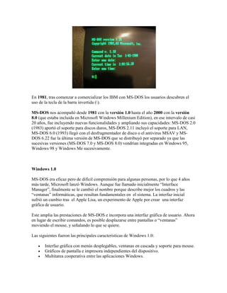 En 1981, tras comenzar a comercializar los IBM con MS-DOS los usuarios descubren el
uso de la tecla de la barra invertida ().
MS-DOS nos acompañó desde 1981 con la versión 1.0 hasta el año 2000 con la versión
8.0 (que estaba incluida en Microsoft Windows Millenium Edition), en ese intervalo de casi
20 años, fue incluyendo nuevas funcionalidades y ampliando sus capacidades: MS-DOS 2.0
(1983) aportó el soporte para discos duros, MS-DOS 2.11 incluyó el soporte para LAN,
MS-DOS 6.0 (1993) llegó con el desfragmentador de disco o el antivirus MSAV y MSDOS 6.22 fue la última versión de MS-DOS que se distribuyó por separado ya que las
sucesivas versiones (MS-DOS 7.0 y MS-DOS 8.0) vendrían integradas en Windows 95,
Windows 98 y Windows Me sucesivamente.

Windows 1.0
MS-DOS era eficaz pero de difícil comprensión para algunas personas, por lo que 4 años
más tarde, Microsoft lanzó Windows. Aunque fue llamado inicialmente “Interface
Manager”, finalmente se le cambió el nombre porque describe mejor los cuadros y las
“ventanas” informáticas, que resultan fundamentales en el sistema. La interfaz inicial
sufrió un cambio tras el Apple Lisa, un experimento de Apple por crear una interfaz
gráfica de usuario.
Este amplia las prestaciones de MS-DOS e incorpora una interfaz gráfica de usuario. Ahora
en lugar de escribir comandos, es posible desplazarse entre pantallas o “ventanas”
moviendo el mouse, y señalando lo que se quiere.
Las siguientes fueron las principales características de Windows 1.0:




Interfaz gráfica con menús desplegables, ventanas en cascada y soporte para mouse.
Gráficos de pantalla e impresora independientes del dispositivo.
Multitarea cooperativa entre las aplicaciones Windows.

 
