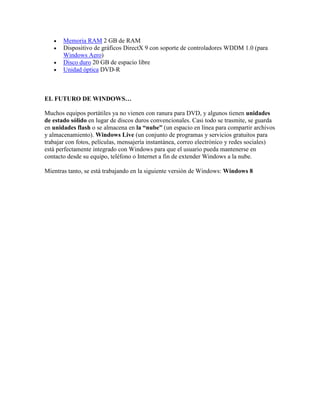 




Memoria RAM 2 GB de RAM
Dispositivo de gráficos DirectX 9 con soporte de controladores WDDM 1.0 (para
Windows Aero)
Disco duro 20 GB de espacio libre
Unidad óptica DVD-R

EL FUTURO DE WINDOWS…
Muchos equipos portátiles ya no vienen con ranura para DVD, y algunos tienen unidades
de estado sólido en lugar de discos duros convencionales. Casi todo se trasmite, se guarda
en unidades flash o se almacena en la “nube” (un espacio en línea para compartir archivos
y almacenamiento). Windows Live (un conjunto de programas y servicios gratuitos para
trabajar con fotos, películas, mensajería instantánea, correo electrónico y redes sociales)
está perfectamente integrado con Windows para que el usuario pueda mantenerse en
contacto desde su equipo, teléfono o Internet a fin de extender Windows a la nube.
Mientras tanto, se está trabajando en la siguiente versión de Windows: Windows 8

 
