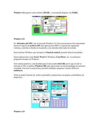 Windows 1.0 requiere como mínimo 256 KB, y recomienda disponer de 512KB.

Windows 2.0
En diciembre del 1987, sale al mercado Windows 2.0. Sus características más importantes
fueron el soporte de archivos PIF para aplicaciones DOS y la opción de superponer
ventanas, controlar el diseño de la pantalla, y los métodos abreviados de teclado.
Será el primer Windows que incorpore el Panel de control, presente hasta la actualidad.
Nacen aplicaciones como Excel, Word for Windows, Corel Draw, etc. Los primeros
programas basados en Windows.
Este sistema operativo, está diseñado para el procesador Intel 286, por lo que al salir al
mercado el 386, se publica Windows/386, para aprovechar sus funcionalidades de memoria
extendida. Esta nueva característica permitía múltiples máquinas virtuales DOS con
multitarea.
Tiene su propio formato de archivo ejecutable y proporciona sus propios controladores de
dispositivo.

Windows 3.0

 