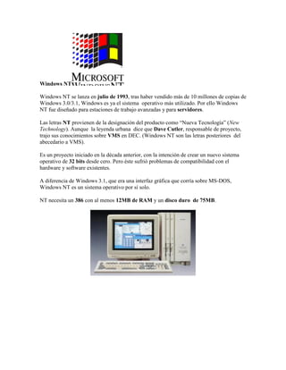 Windows NT
Windows NT se lanza en julio de 1993, tras haber vendido más de 10 millones de copias de
Windows 3.0/3.1, Windows es ya el sistema operativo más utilizado. Por ello Windows
NT fue diseñado para estaciones de trabajo avanzadas y para servidores.
Las letras NT provienen de la designación del producto como “Nueva Tecnología” (New
Technology). Aunque la leyenda urbana dice que Dave Cutler, responsable de proyecto,
trajo sus conocimientos sobre VMS en DEC. (Windows NT son las letras posteriores del
abecedario a VMS).
Es un proyecto iniciado en la década anterior, con la intención de crear un nuevo sistema
operativo de 32 bits desde cero. Pero éste sufrió problemas de compatibilidad con el
hardware y software existentes.
A diferencia de Windows 3.1, que era una interfaz gráfica que corría sobre MS-DOS,
Windows NT es un sistema operativo por sí solo.
NT necesita un 386 con al menos 12MB de RAM y un disco duro de 75MB.

 