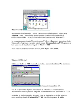 Windows NT 3.1
Inicialmente estaba destinado a ser una versión de un sistema operativo creado entre
Microsoft e IBM. Cuando desde Microsoft vieron el éxito decidió abandonar la
colaboración con IBM y lo lanzó al mercado rebautizándolo como Windows NT.
La estrategia de marketing de Microsoft era que Windows NT pareciera la continuación de
Windows 3.1.Por primera vez se dio soporte para el sistema de ficheros NTFS, pero no se
hará realmente efectivo hasta la llegada de Windows 2000.
Podía correr en microprocesadores Intel x86, DEC Alpha, MIPS R4000.

Windows NT 3.5 / 3.51
Publicado a finales de 1994, Microsoft da el salto a la arquitectura PowerPC, mantenien

do la arquitectura de Intel x86.
Uno de los principales objetivos era aumentar la velocidad del sistema operativo.
Inicialmente se llamó al proyecto “Daytona” en honor a un circuito de carreras de EE.UU
Incorpora un añadido llamado “NewShell”. Que no era más que la versión Beta de la
nueva interfaz gráfica de Windows 95 y NT 4.0, con el botón y menú de inicio.

 