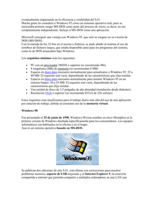 eventualmente impactando en la eficiencia y estabilidad del S.O.
Mucha gente no considera a Windows 95 como un sistemas operativo real, pues se
necesitaba primero cargar MS-DOS como parte del proceso de inicio, es decir, no era
completamente independiente. Incluye a MS-DOS como una aplicación.
Microsoft consiguió una ventaja con Windows 95, que solo se cargase en su versión de
DOS (MS-DOS).
Con la entrada de los 32 bits en el acceso a ficheros, se pudo añadir al sistema el uso de
nombres de ficheros largos, que estaba disponible tanto para los programas del sistema,
como lo de DOS arrancados bajo Windows.
Los requisitos mínimos eran los siguientes:








PC con un procesador 386DX o superior (se recomienda 486)
4 megabytes (MB) de memoria (se recomiendan 8 MB)
Espacio en disco duro necesario normalmente para actualizarse a Windows 95: 35 a
40 MB. El requisito real varía, dependiendo de las características que elija instalar.
Espacio en disco duro necesario normalmente para instalar Windows 95 en un
sistema limpio: 50 a 55 MB. El requisito real varía, dependiendo de las
características que elija instalar.
Una unidad de disco de 3,5 pulgadas de alta densidad (instalación desde diskettes)
Resolución VGA o superior (se recomienda SVGA de 256 colores)

Estos requisitos eran insuficientes para el trabajo diario más allá del uso de una aplicación
por estación de trabajo, debido al constante uso de la memoria virtual.
Windows 98
Fue presentado el 25 de junio de 1998, Windows 98 (con nombre en clave Memphis) es la
primera versión de Windows diseñada específicamente para los consumidores. Los equipos
informáticos son habituales en la oficina y en el hogar.
Aun es un sistema operativo basado en MS-DOS.

Se publican dos ediciones de este S.O., esta última con correcciones para muchos
problemas menores, soporte de USB mejorado y el Internet Explorer 5, la conexión
compartida a internet que permitía compartir a múltiples ordenadores en una LAN una

 