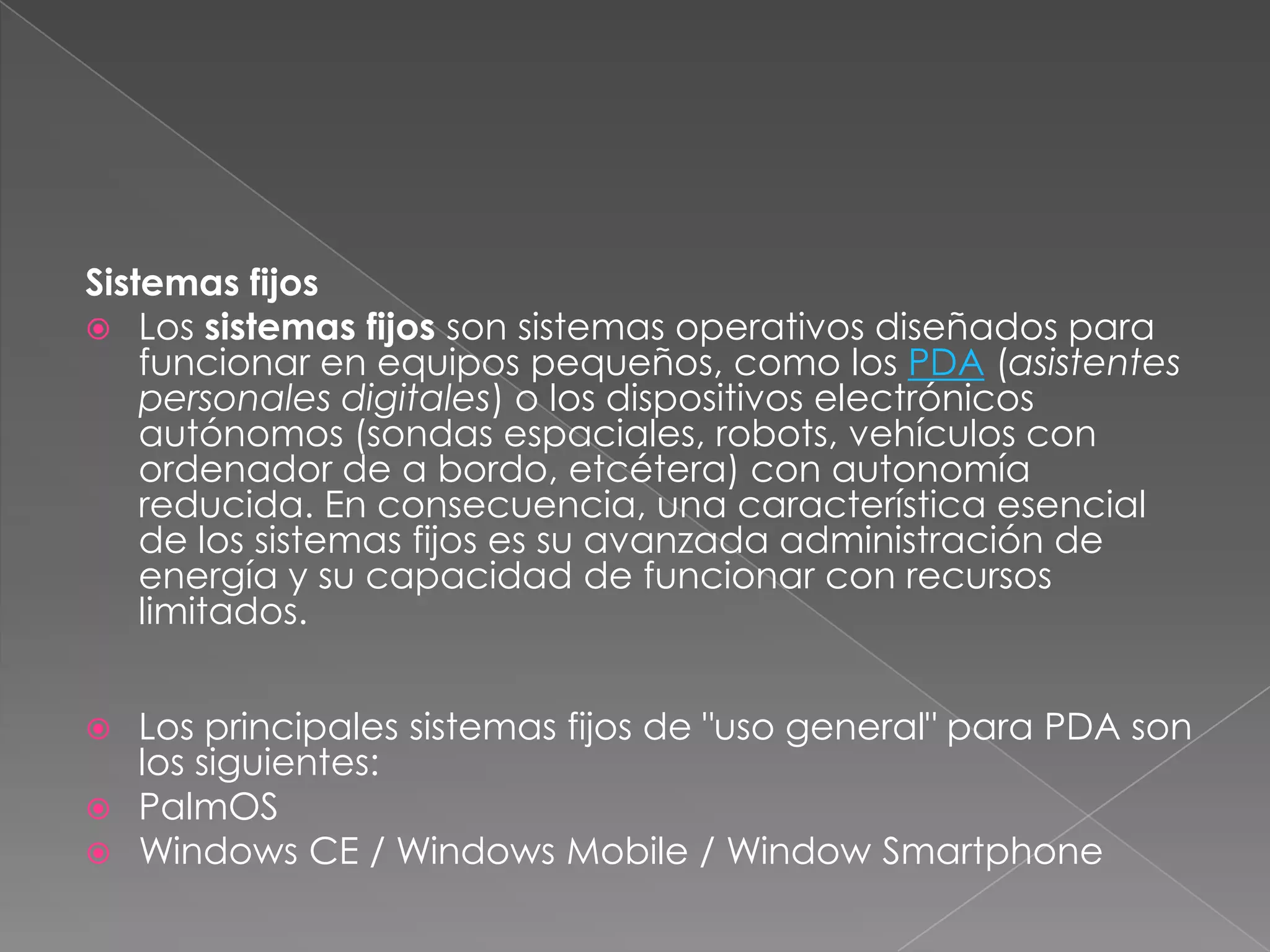 Sistemas fijos
 Los sistemas fijos son sistemas operativos diseñados para
funcionar en equipos pequeños, como los PDA (asistentes
personales digitales) o los dispositivos electrónicos
autónomos (sondas espaciales, robots, vehículos con
ordenador de a bordo, etcétera) con autonomía
reducida. En consecuencia, una característica esencial
de los sistemas fijos es su avanzada administración de
energía y su capacidad de funcionar con recursos
limitados.




Los principales sistemas fijos de "uso general" para PDA son
los siguientes:
PalmOS
Windows CE / Windows Mobile / Window Smartphone

 