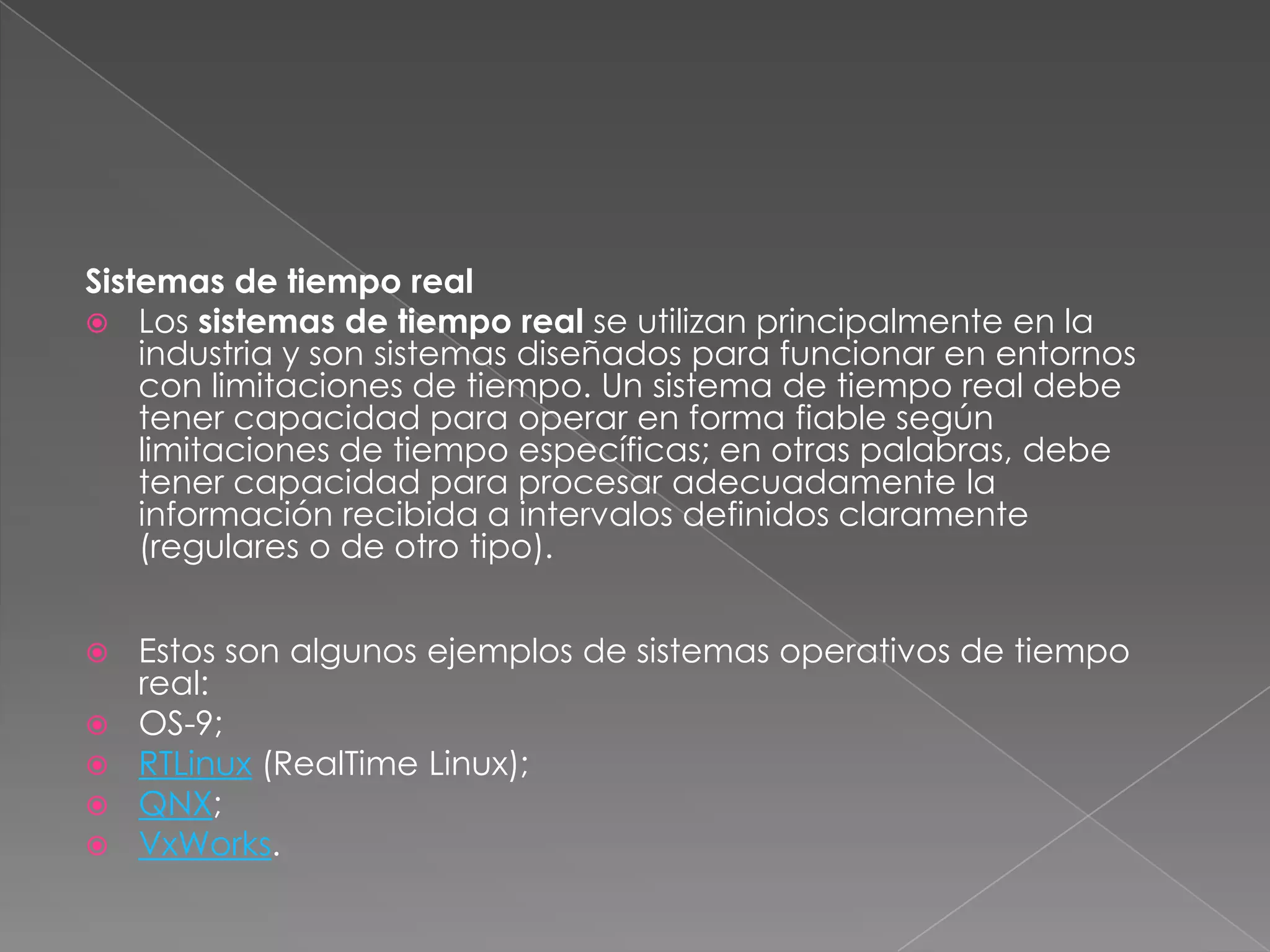 Sistemas de tiempo real
 Los sistemas de tiempo real se utilizan principalmente en la
industria y son sistemas diseñados para funcionar en entornos
con limitaciones de tiempo. Un sistema de tiempo real debe
tener capacidad para operar en forma fiable según
limitaciones de tiempo específicas; en otras palabras, debe
tener capacidad para procesar adecuadamente la
información recibida a intervalos definidos claramente
(regulares o de otro tipo).







Estos son algunos ejemplos de sistemas operativos de tiempo
real:
OS-9;
RTLinux (RealTime Linux);
QNX;
VxWorks.

 