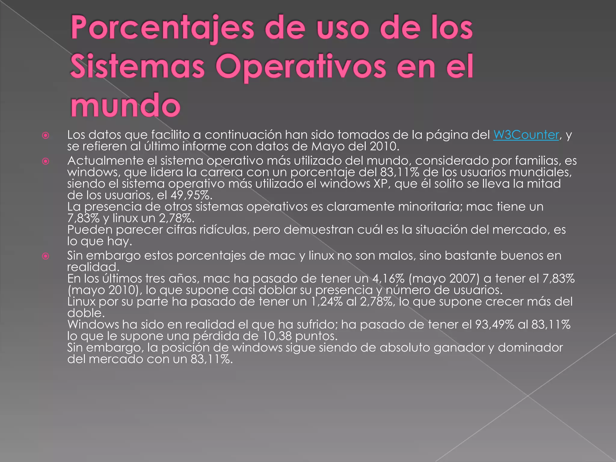 




Los datos que facilito a continuación han sido tomados de la página del W3Counter, y
se refieren al último informe con datos de Mayo del 2010.
Actualmente el sistema operativo más utilizado del mundo, considerado por familias, es
windows, que lidera la carrera con un porcentaje del 83,11% de los usuarios mundiales,
siendo el sistema operativo más utilizado el windows XP, que él solito se lleva la mitad
de los usuarios, el 49,95%.
La presencia de otros sistemas operativos es claramente minoritaria; mac tiene un
7,83% y linux un 2,78%.
Pueden parecer cifras ridículas, pero demuestran cuál es la situación del mercado, es
lo que hay.
Sin embargo estos porcentajes de mac y linux no son malos, sino bastante buenos en
realidad.
En los últimos tres años, mac ha pasado de tener un 4,16% (mayo 2007) a tener el 7,83%
(mayo 2010), lo que supone casi doblar su presencia y número de usuarios.
Linux por su parte ha pasado de tener un 1,24% al 2,78%, lo que supone crecer más del
doble.
Windows ha sido en realidad el que ha sufrido; ha pasado de tener el 93,49% al 83,11%
lo que le supone una pérdida de 10,38 puntos.
Sin embargo, la posición de windows sigue siendo de absoluto ganador y dominador
del mercado con un 83,11%.

 