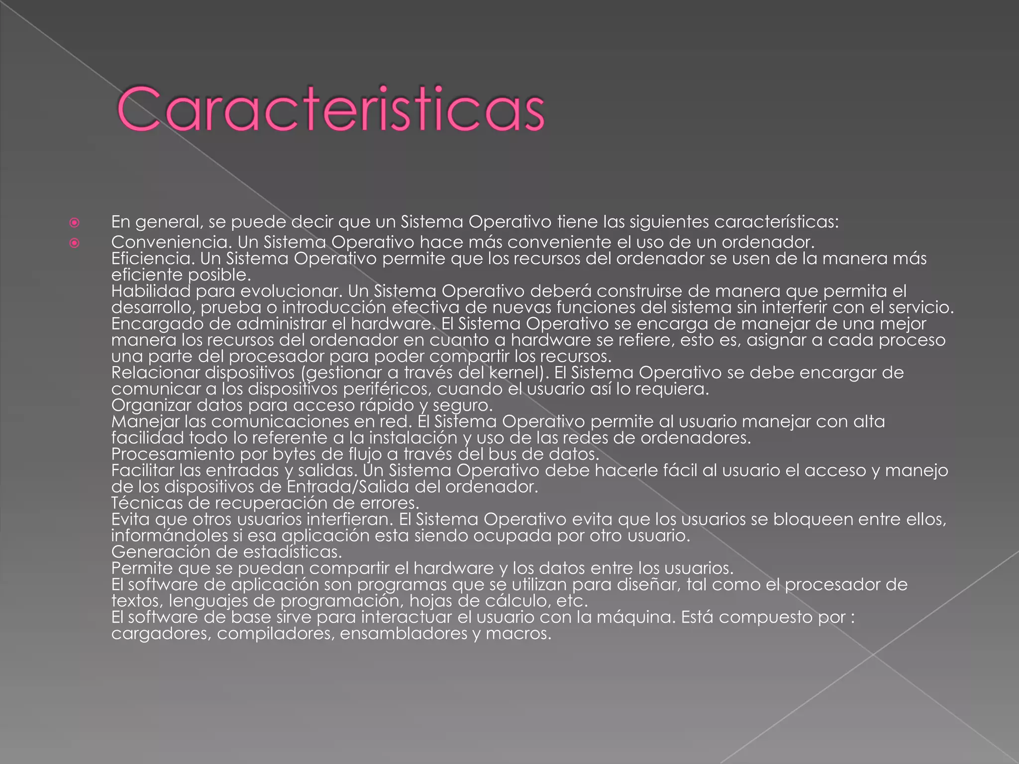 


En general, se puede decir que un Sistema Operativo tiene las siguientes características:
Conveniencia. Un Sistema Operativo hace más conveniente el uso de un ordenador.
Eficiencia. Un Sistema Operativo permite que los recursos del ordenador se usen de la manera más
eficiente posible.
Habilidad para evolucionar. Un Sistema Operativo deberá construirse de manera que permita el
desarrollo, prueba o introducción efectiva de nuevas funciones del sistema sin interferir con el servicio.
Encargado de administrar el hardware. El Sistema Operativo se encarga de manejar de una mejor
manera los recursos del ordenador en cuanto a hardware se refiere, esto es, asignar a cada proceso
una parte del procesador para poder compartir los recursos.
Relacionar dispositivos (gestionar a través del kernel). El Sistema Operativo se debe encargar de
comunicar a los dispositivos periféricos, cuando el usuario así lo requiera.
Organizar datos para acceso rápido y seguro.
Manejar las comunicaciones en red. El Sistema Operativo permite al usuario manejar con alta
facilidad todo lo referente a la instalación y uso de las redes de ordenadores.
Procesamiento por bytes de flujo a través del bus de datos.
Facilitar las entradas y salidas. Un Sistema Operativo debe hacerle fácil al usuario el acceso y manejo
de los dispositivos de Entrada/Salida del ordenador.
Técnicas de recuperación de errores.
Evita que otros usuarios interfieran. El Sistema Operativo evita que los usuarios se bloqueen entre ellos,
informándoles si esa aplicación esta siendo ocupada por otro usuario.
Generación de estadísticas.
Permite que se puedan compartir el hardware y los datos entre los usuarios.
El software de aplicación son programas que se utilizan para diseñar, tal como el procesador de
textos, lenguajes de programación, hojas de cálculo, etc.
El software de base sirve para interactuar el usuario con la máquina. Está compuesto por :
cargadores, compiladores, ensambladores y macros.

 