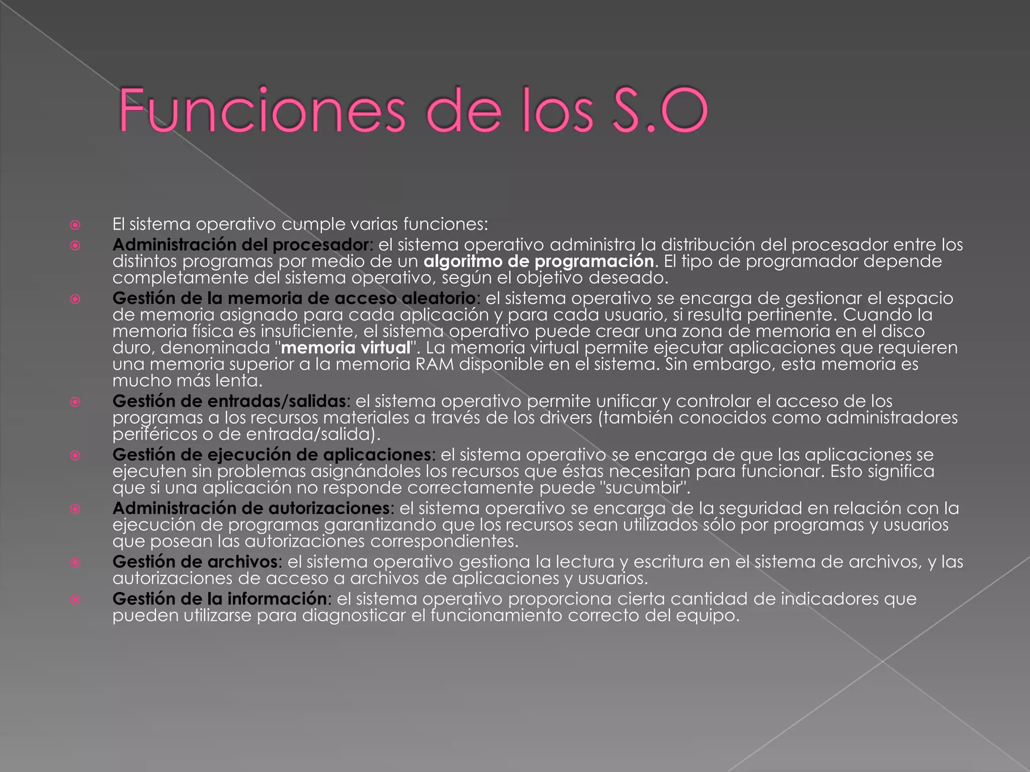 













El sistema operativo cumple varias funciones:
Administración del procesador: el sistema operativo administra la distribución del procesador entre los
distintos programas por medio de un algoritmo de programación. El tipo de programador depende
completamente del sistema operativo, según el objetivo deseado.
Gestión de la memoria de acceso aleatorio: el sistema operativo se encarga de gestionar el espacio
de memoria asignado para cada aplicación y para cada usuario, si resulta pertinente. Cuando la
memoria física es insuficiente, el sistema operativo puede crear una zona de memoria en el disco
duro, denominada "memoria virtual". La memoria virtual permite ejecutar aplicaciones que requieren
una memoria superior a la memoria RAM disponible en el sistema. Sin embargo, esta memoria es
mucho más lenta.
Gestión de entradas/salidas: el sistema operativo permite unificar y controlar el acceso de los
programas a los recursos materiales a través de los drivers (también conocidos como administradores
periféricos o de entrada/salida).
Gestión de ejecución de aplicaciones: el sistema operativo se encarga de que las aplicaciones se
ejecuten sin problemas asignándoles los recursos que éstas necesitan para funcionar. Esto significa
que si una aplicación no responde correctamente puede "sucumbir".
Administración de autorizaciones: el sistema operativo se encarga de la seguridad en relación con la
ejecución de programas garantizando que los recursos sean utilizados sólo por programas y usuarios
que posean las autorizaciones correspondientes.
Gestión de archivos: el sistema operativo gestiona la lectura y escritura en el sistema de archivos, y las
autorizaciones de acceso a archivos de aplicaciones y usuarios.
Gestión de la información: el sistema operativo proporciona cierta cantidad de indicadores que
pueden utilizarse para diagnosticar el funcionamiento correcto del equipo.

 