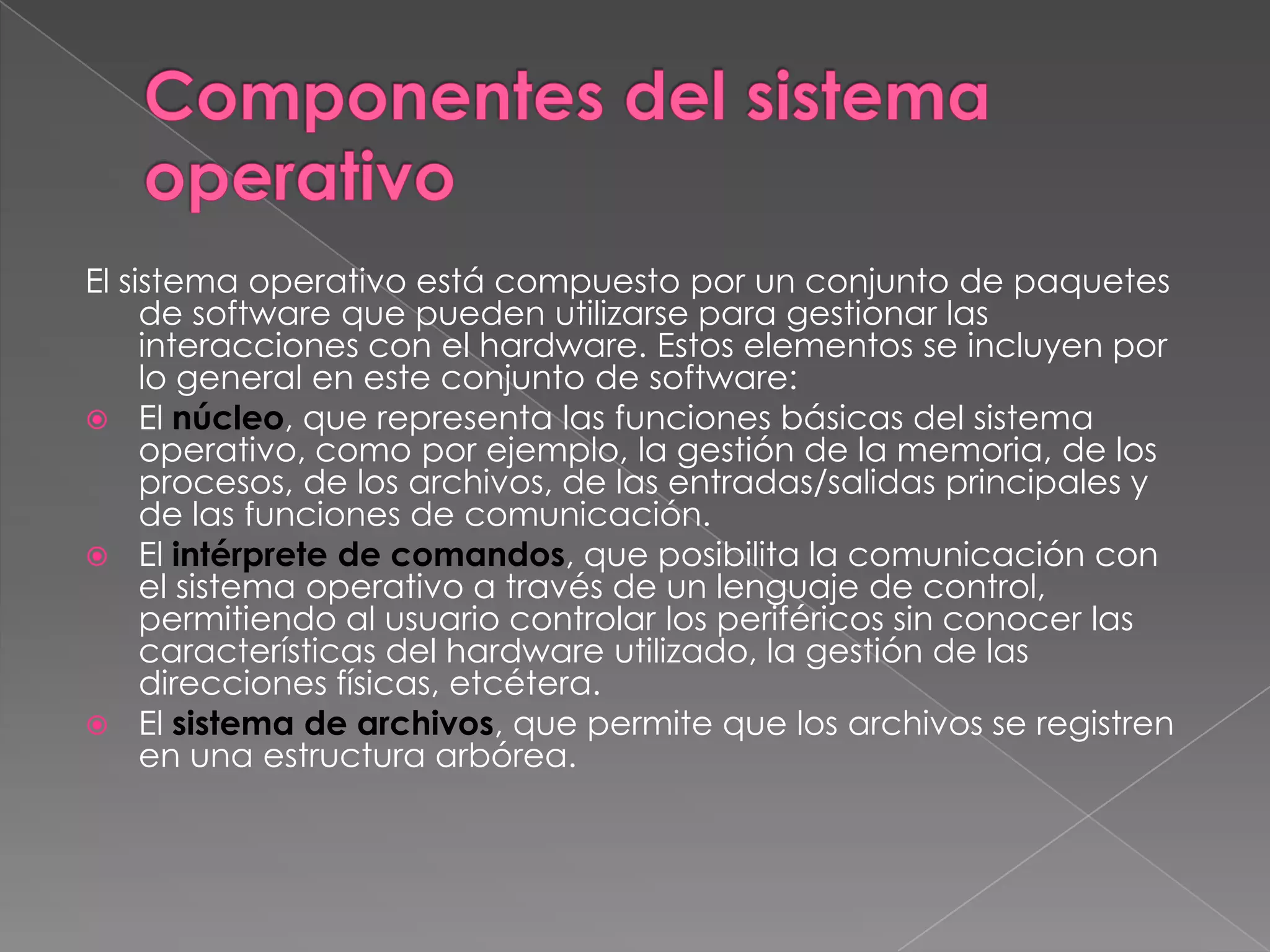 El sistema operativo está compuesto por un conjunto de paquetes
de software que pueden utilizarse para gestionar las
interacciones con el hardware. Estos elementos se incluyen por
lo general en este conjunto de software:
 El núcleo, que representa las funciones básicas del sistema
operativo, como por ejemplo, la gestión de la memoria, de los
procesos, de los archivos, de las entradas/salidas principales y
de las funciones de comunicación.
 El intérprete de comandos, que posibilita la comunicación con
el sistema operativo a través de un lenguaje de control,
permitiendo al usuario controlar los periféricos sin conocer las
características del hardware utilizado, la gestión de las
direcciones físicas, etcétera.
 El sistema de archivos, que permite que los archivos se registren
en una estructura arbórea.

 