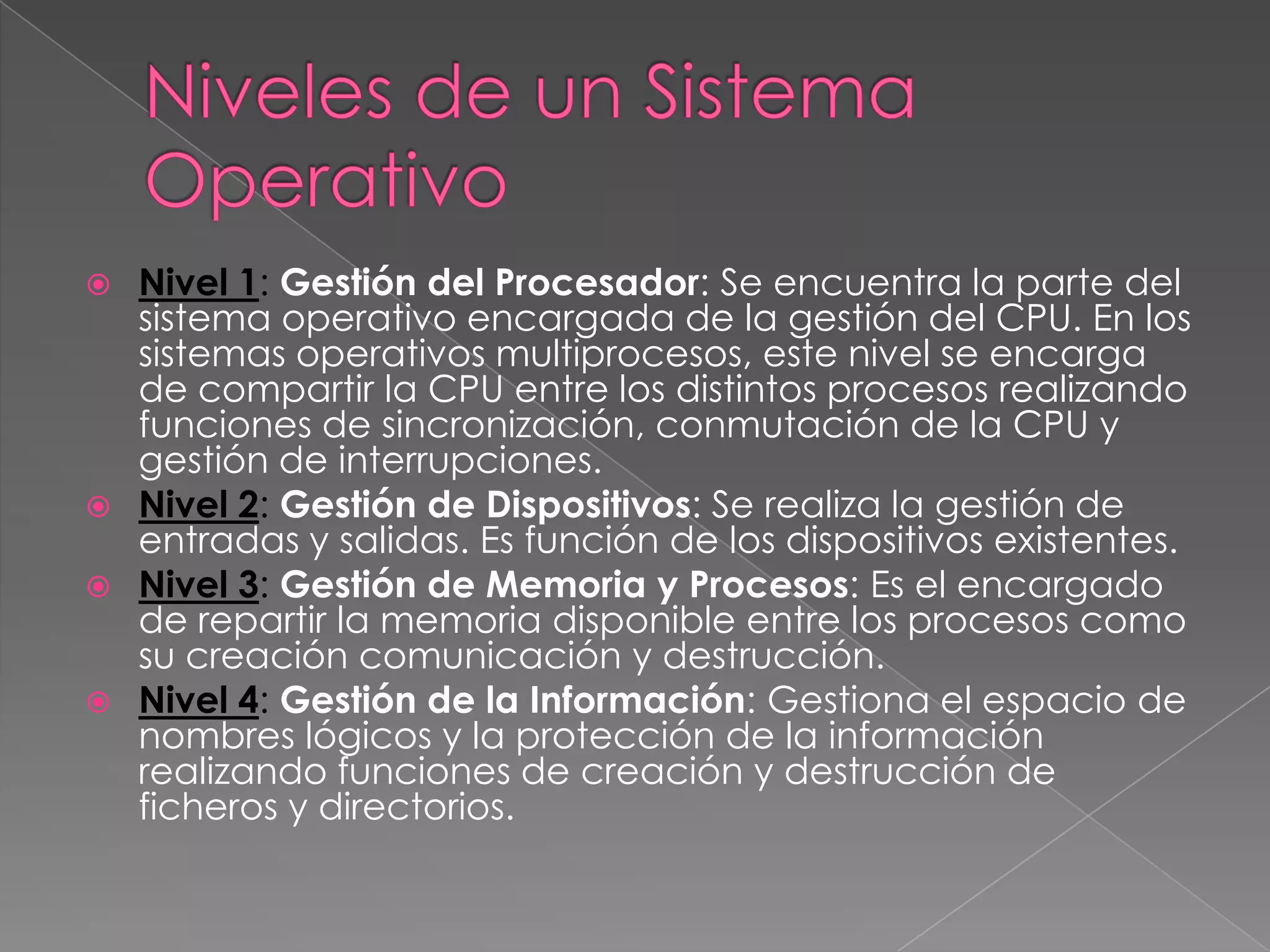 Nivel 1: Gestión del Procesador: Se encuentra la parte del
sistema operativo encargada de la gestión del CPU. En los
sistemas operativos multiprocesos, este nivel se encarga
de compartir la CPU entre los distintos procesos realizando
funciones de sincronización, conmutación de la CPU y
gestión de interrupciones.
 Nivel 2: Gestión de Dispositivos: Se realiza la gestión de
entradas y salidas. Es función de los dispositivos existentes.
 Nivel 3: Gestión de Memoria y Procesos: Es el encargado
de repartir la memoria disponible entre los procesos como
su creación comunicación y destrucción.
 Nivel 4: Gestión de la Información: Gestiona el espacio de
nombres lógicos y la protección de la información
realizando funciones de creación y destrucción de
ficheros y directorios.


 