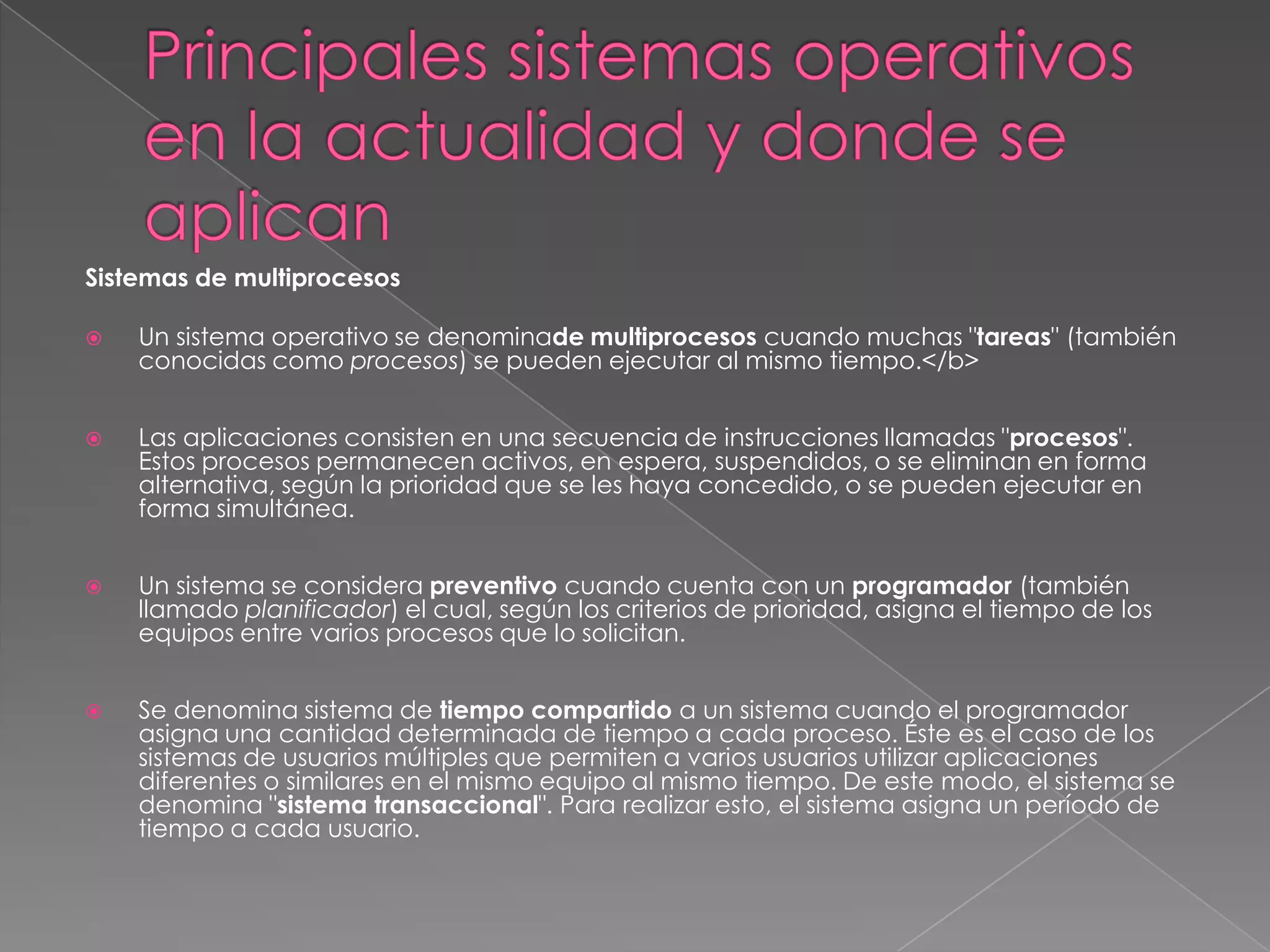 Sistemas de multiprocesos


Un sistema operativo se denominade multiprocesos cuando muchas "tareas" (también
conocidas como procesos) se pueden ejecutar al mismo tiempo.</b>



Las aplicaciones consisten en una secuencia de instrucciones llamadas "procesos".
Estos procesos permanecen activos, en espera, suspendidos, o se eliminan en forma
alternativa, según la prioridad que se les haya concedido, o se pueden ejecutar en
forma simultánea.



Un sistema se considera preventivo cuando cuenta con un programador (también
llamado planificador) el cual, según los criterios de prioridad, asigna el tiempo de los
equipos entre varios procesos que lo solicitan.



Se denomina sistema de tiempo compartido a un sistema cuando el programador
asigna una cantidad determinada de tiempo a cada proceso. Éste es el caso de los
sistemas de usuarios múltiples que permiten a varios usuarios utilizar aplicaciones
diferentes o similares en el mismo equipo al mismo tiempo. De este modo, el sistema se
denomina "sistema transaccional". Para realizar esto, el sistema asigna un período de
tiempo a cada usuario.

 