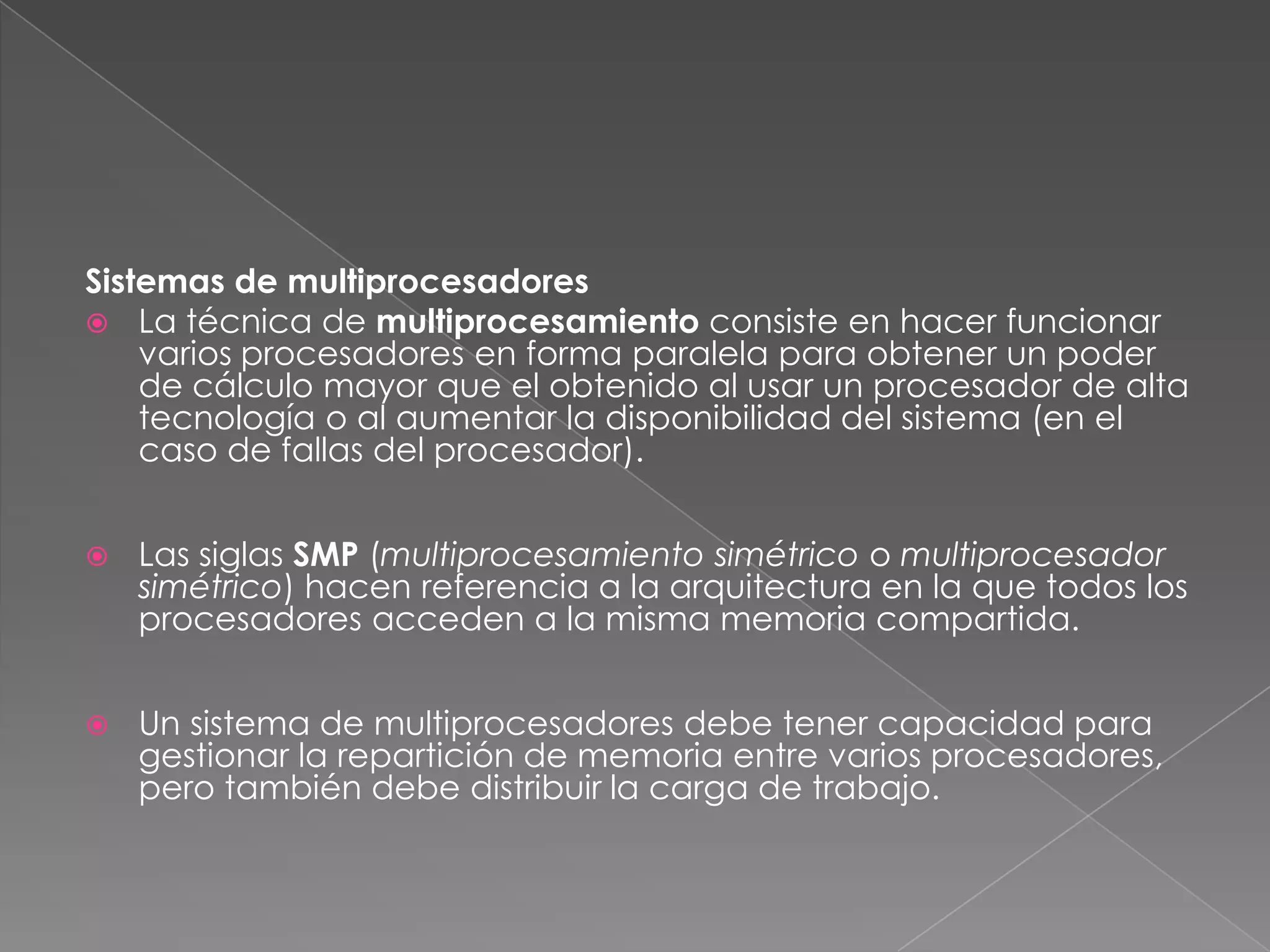 Sistemas de multiprocesadores
 La técnica de multiprocesamiento consiste en hacer funcionar
varios procesadores en forma paralela para obtener un poder
de cálculo mayor que el obtenido al usar un procesador de alta
tecnología o al aumentar la disponibilidad del sistema (en el
caso de fallas del procesador).


Las siglas SMP (multiprocesamiento simétrico o multiprocesador
simétrico) hacen referencia a la arquitectura en la que todos los
procesadores acceden a la misma memoria compartida.



Un sistema de multiprocesadores debe tener capacidad para
gestionar la repartición de memoria entre varios procesadores,
pero también debe distribuir la carga de trabajo.

 