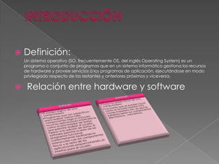 

Definición:
Un sistema operativo (SO, frecuentemente OS, del inglés Operating System) es un
programa o conjunto de programas que en un sistema informático gestiona los recursos
de hardware y provee servicios a los programas de aplicación, ejecutándose en modo
privilegiado respecto de los restantes y anteriores próximos y viceversa.



Relación entre hardware y software

 