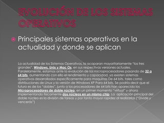 

Principales sistemas operativos en la
actualidad y donde se aplican
La actualidad de los Sistemas Operativos, la acaparan mayoritariamente “los tres
grandes”, Windows, Unix y Mac Os, en sus respectivas versiones actuales.
Paralelamente, estamos ante la evolución de los microprocesadores pasando de 32 a
64 bits, aumentando con ello el rendimiento y capacidad, ya existen sistemas
operativos desarrollados específicamente para maquinas De 64 bits, tales como
distribuciones de Linux y la versión de Windows XP Para 64 bits. Se podría decir que el
futuro es de los “dobles”, junto a los procesadores de 64 bits han aparecido los
Microprocesadores de doble núcleo, en un primer momento “virtual” y ahora
implementando físicamente dos núcleos en un mismo chip. La aplicación principal del
doble núcleo es la división de tareas y por tanto mayor rapidez al realizarlas (“Divide y
vencerás”)

 