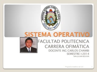 SISTEMA OPERATIVO
FACULTAD POLITECNICA
CARRERA OFIMÁTICA
DOCENTE ING CARLOS CHAMBI
SEMESTRE I-2014
SAN JULIAN BOLIVIA
Programa Analítico de S.O. 1
 