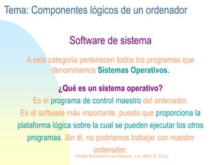 Software de sistema
¿Qué es un sistema operativo?
Es el programa de control maestro del ordenador.
Es el software más importante, puesto que proporciona la
plataforma lógica sobre la cual se pueden ejecutar los otros
programas. Sin él, no podríamos trabajar con nuestro
ordenador.
A esta categoría pertenecen todos los programas que
denominamos Sistemas Operativos.
Tema: Componentes lógicos de un ordenador
Centro Educativo Los Sauces . Lic. Alain E. Cruz
 