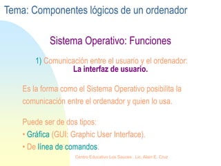 Sistema Operativo: Funciones
1) Comunicación entre el usuario y el ordenador:
La interfaz de usuario.
Es la forma como el Sistema Operativo posibilita la
comunicación entre el ordenador y quien lo usa.
Puede ser de dos tipos:
• Gráfica (GUI: Graphic User Interface).
• De línea de comandos.
Tema: Componentes lógicos de un ordenador
Centro Educativo Los Sauces . Lic. Alain E. Cruz
 