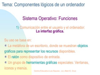 Sistema Operativo: Funciones
1) Comunicación entre el usuario y el ordenador:
La interfaz gráfica.
Su uso se basa en:
La metáfora de un escritorio, donde se muestran objetos
gráficos para representar los recursos disponibles.
El ratón como dispositivo de entrada.
Un grupo de herramientas gráficas especiales: Ventanas,
íconos y menús.
Tema: Componentes lógicos de un ordenador
Centro Educativo Los Sauces . Lic. Alain E. Cruz
 
