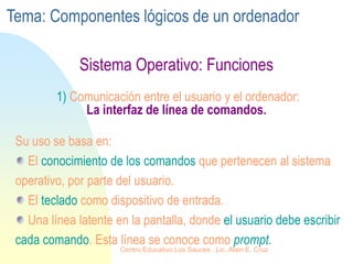 Sistema Operativo: Funciones
1) Comunicación entre el usuario y el ordenador:
La interfaz de línea de comandos.
Su uso se basa en:
El conocimiento de los comandos que pertenecen al sistema
operativo, por parte del usuario.
El teclado como dispositivo de entrada.
Una línea latente en la pantalla, donde el usuario debe escribir
cada comando. Esta línea se conoce como prompt.
Tema: Componentes lógicos de un ordenador
Centro Educativo Los Sauces . Lic. Alain E. Cruz
 