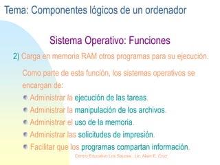 Sistema Operativo: Funciones
2) Carga en memoria RAM otros programas para su ejecución.
Como parte de esta función, los sistemas operativos se
encargan de:
Administrar la ejecución de las tareas.
Administrar la manipulación de los archivos.
Administrar el uso de la memoria.
Administrar las solicitudes de impresión.
Facilitar que los programas compartan información.
Tema: Componentes lógicos de un ordenador
Centro Educativo Los Sauces . Lic. Alain E. Cruz
 