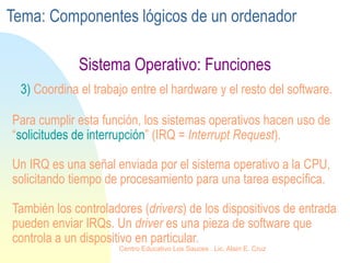 Sistema Operativo: Funciones
3) Coordina el trabajo entre el hardware y el resto del software.
Para cumplir esta función, los sistemas operativos hacen uso de
“solicitudes de interrupción” (IRQ = Interrupt Request).
Un IRQ es una señal enviada por el sistema operativo a la CPU,
solicitando tiempo de procesamiento para una tarea específica.
También los controladores (drivers) de los dispositivos de entrada
pueden enviar IRQs. Un driver es una pieza de software que
controla a un dispositivo en particular.
Tema: Componentes lógicos de un ordenador
Centro Educativo Los Sauces . Lic. Alain E. Cruz
 