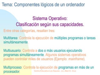 Sistema Operativo:
Clasificación según sus capacidades.
Multitarea: Controla la ejecución de múltiples programas o tareas
simultáneamente.
Multiusuario: Controla a dos o más usuarios ejecutando
programas simultáneamente. Algunos sistemas operativos
pueden controlar miles de usuarios (Ejemplo: mainframe).
Multiproceso: Controla la ejecución de programas en más de un
procesador.
Entre otras categorías, resaltan tres:
Tema: Componentes lógicos de un ordenador
Centro Educativo Los Sauces . Lic. Alain E. Cruz
 