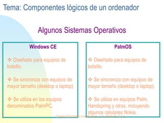 Algunos Sistemas Operativos
PalmOS
 Diseñado para equipos de
bolsillo.
 Se sincroniza con equipos de
mayor tamaño (desktop o laptop).
 Se utiliza en equipos Palm,
Handspring y otros, incluyendo
algunos celulares Nokia.
Windows CE
 Diseñado para equipos de
bolsillo.
 Se sincroniza con equipos de
mayor tamaño (desktop o laptop).
 Se utiliza en los equipos
denominados PalmPC.
Tema: Componentes lógicos de un ordenador
Centro Educativo Los Sauces . Lic. Alain E. Cruz
 