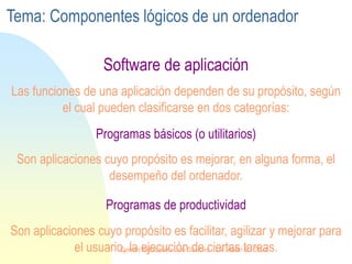 Programas de productividad
Programas básicos (o utilitarios)
Software de aplicación
Las funciones de una aplicación dependen de su propósito, según
el cual pueden clasificarse en dos categorías:
Son aplicaciones cuyo propósito es mejorar, en alguna forma, el
desempeño del ordenador.
Son aplicaciones cuyo propósito es facilitar, agilizar y mejorar para
el usuario, la ejecución de ciertas tareas.
Tema: Componentes lógicos de un ordenador
Centro Educativo Los Sauces . Lic. Alain E. Cruz
 