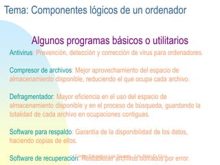 Antivirus: Prevención, detección y corrección de virus para ordenadores.
Compresor de archivos: Mejor aprovechamiento del espacio de
almacenamiento disponible, reduciendo el que ocupa cada archivo.
Defragmentador: Mayor eficiencia en el uso del espacio de
almacenamiento disponible y en el proceso de búsqueda, guardando la
totalidad de cada archivo en ocupaciones contiguas.
Software para respaldo: Garantía de la disponibilidad de los datos,
haciendo copias de ellos.
Software de recuperación: Restablecer archivos borrados por error.
Algunos programas básicos o utilitarios
Tema: Componentes lógicos de un ordenador
Centro Educativo Los Sauces . Lic. Alain E. Cruz
 