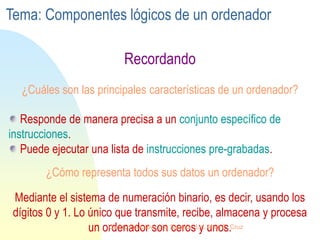 ¿Cuáles son las principales características de un ordenador?
Recordando
Responde de manera precisa a un conjunto específico de
instrucciones.
Puede ejecutar una lista de instrucciones pre-grabadas.
¿Cómo representa todos sus datos un ordenador?
Mediante el sistema de numeración binario, es decir, usando los
dígitos 0 y 1. Lo único que transmite, recibe, almacena y procesa
un ordenador son ceros y unos.
Tema: Componentes lógicos de un ordenador
Centro Educativo Los Sauces . Lic. Alain E. Cruz
 
