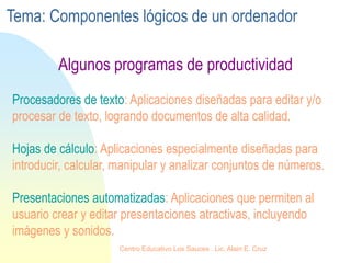 Procesadores de texto: Aplicaciones diseñadas para editar y/o
procesar de texto, logrando documentos de alta calidad.
Hojas de cálculo: Aplicaciones especialmente diseñadas para
introducir, calcular, manipular y analizar conjuntos de números.
Presentaciones automatizadas: Aplicaciones que permiten al
usuario crear y editar presentaciones atractivas, incluyendo
imágenes y sonidos.
Algunos programas de productividad
Tema: Componentes lógicos de un ordenador
Centro Educativo Los Sauces . Lic. Alain E. Cruz
 