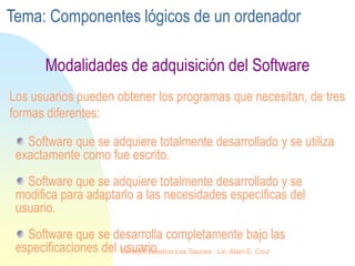 Modalidades de adquisición del Software
Software que se adquiere totalmente desarrollado y se utiliza
exactamente como fue escrito.
Software que se adquiere totalmente desarrollado y se
modifica para adaptarlo a las necesidades específicas del
usuario.
Software que se desarrolla completamente bajo las
especificaciones del usuario.
Los usuarios pueden obtener los programas que necesitan, de tres
formas diferentes:
Tema: Componentes lógicos de un ordenador
Centro Educativo Los Sauces . Lic. Alain E. Cruz
 