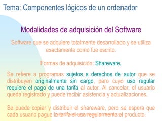 Se refiere a programas sujetos a derechos de autor que se
distribuyen originalmente sin cargo, pero cuyo uso regular
requiere el pago de una tarifa al autor. Al cancelar, el usuario
queda registrado y puede recibir asistencia y actualizaciones.
Se puede copiar y distribuir el shareware, pero se espera que
cada usuario pague la tarifa si usa regularmente el producto.
Software que se adquiere totalmente desarrollado y se utiliza
exactamente como fue escrito.
Formas de adquisición: Shareware.
Modalidades de adquisición del Software
Tema: Componentes lógicos de un ordenador
Centro Educativo Los Sauces . Lic. Alain E. Cruz
 
