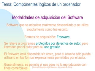 Se refiere a programas protegidos por derechos de autor, pero
liberados por el autor para su uso gratuito.
El freeware está disponible sin costo, pero el usuario sólo puede
utilizarlo en las formas expresamente permitidas por el autor.
Generalmente, se permite el uso pero no la reproducción con
fines comerciales.
Software que se adquiere totalmente desarrollado y se utiliza
exactamente como fue escrito.
Formas de adquisición: Freeware.
Modalidades de adquisición del Software
Tema: Componentes lógicos de un ordenador
Centro Educativo Los Sauces . Lic. Alain E. Cruz
 