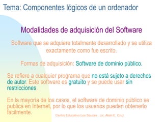 Se refiere a cualquier programa que no está sujeto a derechos
de autor. Este software es gratuito y se puede usar sin
restricciones.
En la mayoría de los casos, el software de dominio público se
publica en Internet, por lo que los usuarios pueden obtenerlo
fácilmente.
Software que se adquiere totalmente desarrollado y se utiliza
exactamente como fue escrito.
Formas de adquisición: Software de dominio público.
Modalidades de adquisición del Software
Tema: Componentes lógicos de un ordenador
Centro Educativo Los Sauces . Lic. Alain E. Cruz
 
