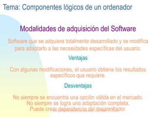 Ventajas
Con algunas modificaciones, el usuario obtiene los resultados
específicos que requiere.
Software que se adquiere totalmente desarrollado y se modifica
para adaptarlo a las necesidades específicas del usuario.
Desventajas
No siempre se encuentra una opción válida en el mercado.
No siempre se logra una adaptación completa.
Puede crear dependencia del desarrollador.
Modalidades de adquisición del Software
Tema: Componentes lógicos de un ordenador
Centro Educativo Los Sauces . Lic. Alain E. Cruz
 