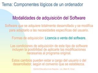 Las condiciones de adquisición de este tipo de software
incluyen la posibilidad de aplicarle las modificaciones
necesarias al programa original.
Estos cambios pueden estar a cargo del usuario o del
desarrollador, según el convenio que se establezca.
Software que se adquiere totalmente desarrollado y se modifica
para adaptarlo a las necesidades específicas del usuario.
Formas de adquisición: Licencia o venta del software.
Modalidades de adquisición del Software
Tema: Componentes lógicos de un ordenador
Centro Educativo Los Sauces . Lic. Alain E. Cruz
 