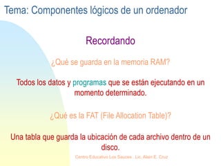 ¿Qué se guarda en la memoria RAM?
Recordando
Todos los datos y programas que se están ejecutando en un
momento determinado.
¿Qué es la FAT (File Allocation Table)?
Una tabla que guarda la ubicación de cada archivo dentro de un
disco.
Tema: Componentes lógicos de un ordenador
Centro Educativo Los Sauces . Lic. Alain E. Cruz
 