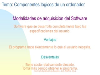 Ventajas
El programa hace exactamente lo que el usuario necesita.
Software que se desarrolla completamente bajo las
especificaciones del usuario.
Desventajas
Tiene costo relativamente elevado.
Toma más tiempo obtener el programa.
Modalidades de adquisición del Software
Tema: Componentes lógicos de un ordenador
Centro Educativo Los Sauces . Lic. Alain E. Cruz
 