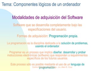 La programación es la disciplina dedicada a la solución de problemas,
usando el ordenador.
Programar es un proceso que implica diseñar, desarrollar y probar
instrucciones electrónicas (software) que responden a requerimientos
específicos de los futuros usuarios.
Este proceso sólo es posible mediante el uso de un lenguaje de
programación.
Software que se desarrolla completamente bajo las
especificaciones del usuario.
Formas de adquisición: Programación propia.
Modalidades de adquisición del Software
Tema: Componentes lógicos de un ordenador
Centro Educativo Los Sauces . Lic. Alain E. Cruz
 
