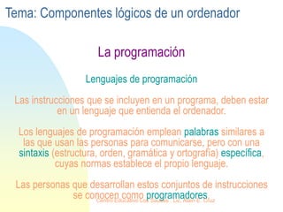 La programación
Lenguajes de programación
Las instrucciones que se incluyen en un programa, deben estar
en un lenguaje que entienda el ordenador.
Los lenguajes de programación emplean palabras similares a
las que usan las personas para comunicarse, pero con una
sintaxis (estructura, orden, gramática y ortografía) específica,
cuyas normas establece el propio lenguaje.
Las personas que desarrollan estos conjuntos de instrucciones
se conocen como programadores.
Tema: Componentes lógicos de un ordenador
Centro Educativo Los Sauces . Lic. Alain E. Cruz
 