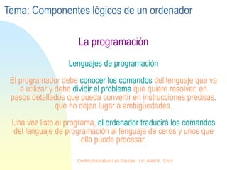 La programación
Lenguajes de programación
El programador debe conocer los comandos del lenguaje que va
a utilizar y debe dividir el problema que quiere resolver, en
pasos detallados que pueda convertir en instrucciones precisas,
que no dejen lugar a ambigüedades.
Una vez listo el programa, el ordenador traducirá los comandos
del lenguaje de programación al lenguaje de ceros y unos que
ella puede procesar.
Tema: Componentes lógicos de un ordenador
Centro Educativo Los Sauces . Lic. Alain E. Cruz
 